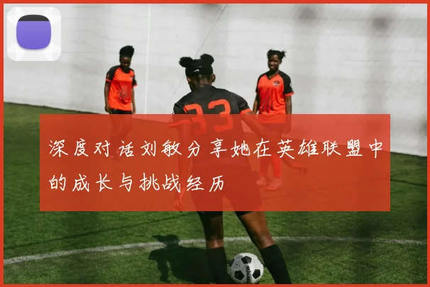 深度对话刘敏分享她在英雄联盟中的成长与挑战经历