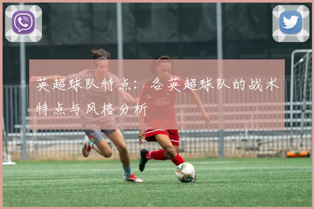英超球队特点：各英超球队的战术特点与风格分析