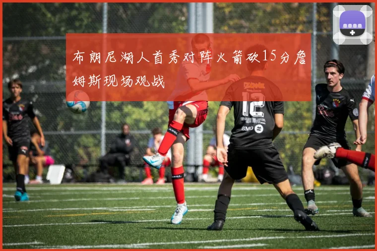布朗尼湖人首秀对阵火箭砍15分詹姆斯现场观战