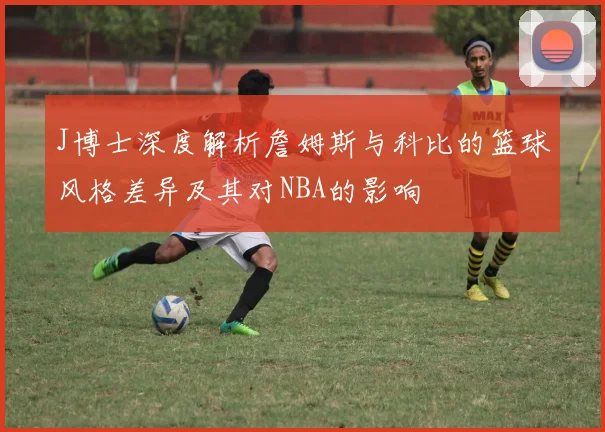 J博士深度解析詹姆斯与科比的篮球风格差异及其对NBA的影响