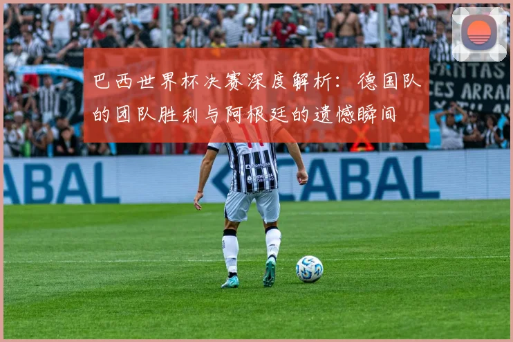巴西世界杯决赛深度解析：德国队的团队胜利与阿根廷的遗憾瞬间
