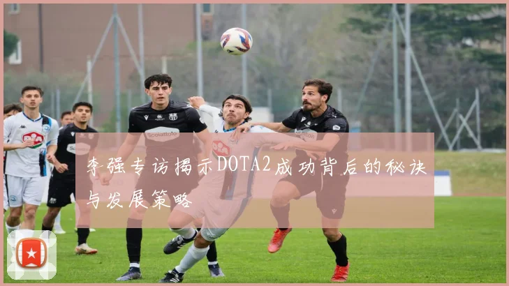 李强专访揭示DOTA2成功背后的秘诀与发展策略