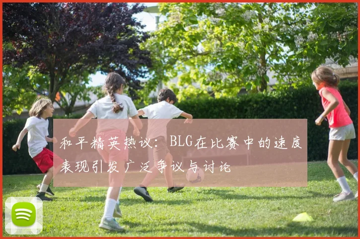 和平精英热议：BLG在比赛中的速度表现引发广泛争议与讨论